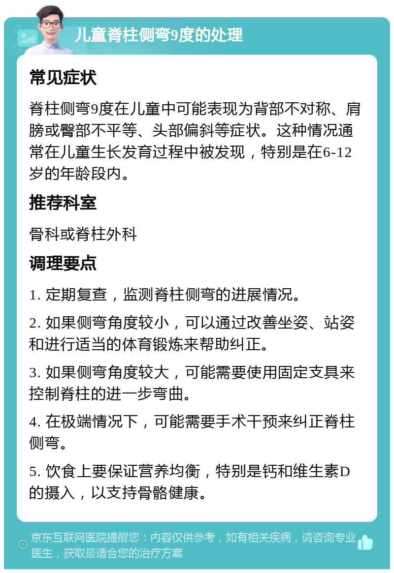 儿童脊柱侧弯9度的处理 常见症状 脊柱侧弯9度在儿童中可能表现为背部不对称、肩膀或臀部不平等、头部偏斜等症状。这种情况通常在儿童生长发育过程中被发现，特别是在6-12岁的年龄段内。 推荐科室 骨科或脊柱外科 调理要点 1. 定期复查，监测脊柱侧弯的进展情况。 2. 如果侧弯角度较小，可以通过改善坐姿、站姿和进行适当的体育锻炼来帮助纠正。 3. 如果侧弯角度较大，可能需要使用固定支具来控制脊柱的进一步弯曲。 4. 在极端情况下，可能需要手术干预来纠正脊柱侧弯。 5. 饮食上要保证营养均衡，特别是钙和维生素D的摄入，以支持骨骼健康。