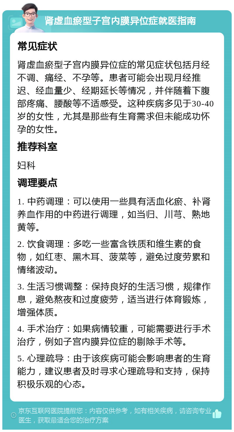 肾虚血瘀型子宫内膜异位症就医指南 常见症状 肾虚血瘀型子宫内膜异位症的常见症状包括月经不调、痛经、不孕等。患者可能会出现月经推迟、经血量少、经期延长等情况，并伴随着下腹部疼痛、腰酸等不适感受。这种疾病多见于30-40岁的女性，尤其是那些有生育需求但未能成功怀孕的女性。 推荐科室 妇科 调理要点 1. 中药调理：可以使用一些具有活血化瘀、补肾养血作用的中药进行调理，如当归、川芎、熟地黄等。 2. 饮食调理：多吃一些富含铁质和维生素的食物，如红枣、黑木耳、菠菜等，避免过度劳累和情绪波动。 3. 生活习惯调整：保持良好的生活习惯，规律作息，避免熬夜和过度疲劳，适当进行体育锻炼，增强体质。 4. 手术治疗：如果病情较重，可能需要进行手术治疗，例如子宫内膜异位症的剔除手术等。 5. 心理疏导：由于该疾病可能会影响患者的生育能力，建议患者及时寻求心理疏导和支持，保持积极乐观的心态。