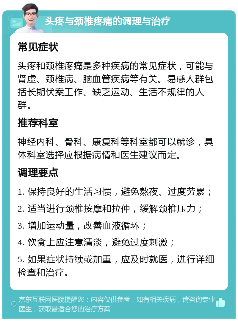 头疼与颈椎疼痛的调理与治疗 常见症状 头疼和颈椎疼痛是多种疾病的常见症状，可能与肾虚、颈椎病、脑血管疾病等有关。易感人群包括长期伏案工作、缺乏运动、生活不规律的人群。 推荐科室 神经内科、骨科、康复科等科室都可以就诊，具体科室选择应根据病情和医生建议而定。 调理要点 1. 保持良好的生活习惯，避免熬夜、过度劳累； 2. 适当进行颈椎按摩和拉伸，缓解颈椎压力； 3. 增加运动量，改善血液循环； 4. 饮食上应注意清淡，避免过度刺激； 5. 如果症状持续或加重，应及时就医，进行详细检查和治疗。