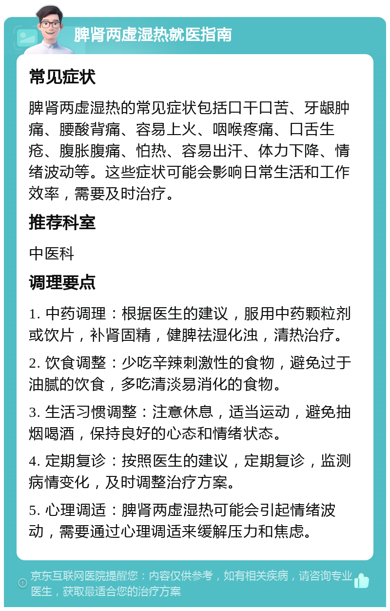 脾肾两虚湿热就医指南 常见症状 脾肾两虚湿热的常见症状包括口干口苦、牙龈肿痛、腰酸背痛、容易上火、咽喉疼痛、口舌生疮、腹胀腹痛、怕热、容易出汗、体力下降、情绪波动等。这些症状可能会影响日常生活和工作效率，需要及时治疗。 推荐科室 中医科 调理要点 1. 中药调理：根据医生的建议，服用中药颗粒剂或饮片，补肾固精，健脾祛湿化浊，清热治疗。 2. 饮食调整：少吃辛辣刺激性的食物，避免过于油腻的饮食，多吃清淡易消化的食物。 3. 生活习惯调整：注意休息，适当运动，避免抽烟喝酒，保持良好的心态和情绪状态。 4. 定期复诊：按照医生的建议，定期复诊，监测病情变化，及时调整治疗方案。 5. 心理调适：脾肾两虚湿热可能会引起情绪波动，需要通过心理调适来缓解压力和焦虑。