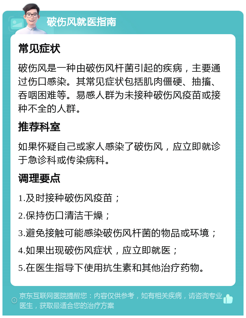 破伤风就医指南 常见症状 破伤风是一种由破伤风杆菌引起的疾病，主要通过伤口感染。其常见症状包括肌肉僵硬、抽搐、吞咽困难等。易感人群为未接种破伤风疫苗或接种不全的人群。 推荐科室 如果怀疑自己或家人感染了破伤风，应立即就诊于急诊科或传染病科。 调理要点 1.及时接种破伤风疫苗； 2.保持伤口清洁干燥； 3.避免接触可能感染破伤风杆菌的物品或环境； 4.如果出现破伤风症状，应立即就医； 5.在医生指导下使用抗生素和其他治疗药物。