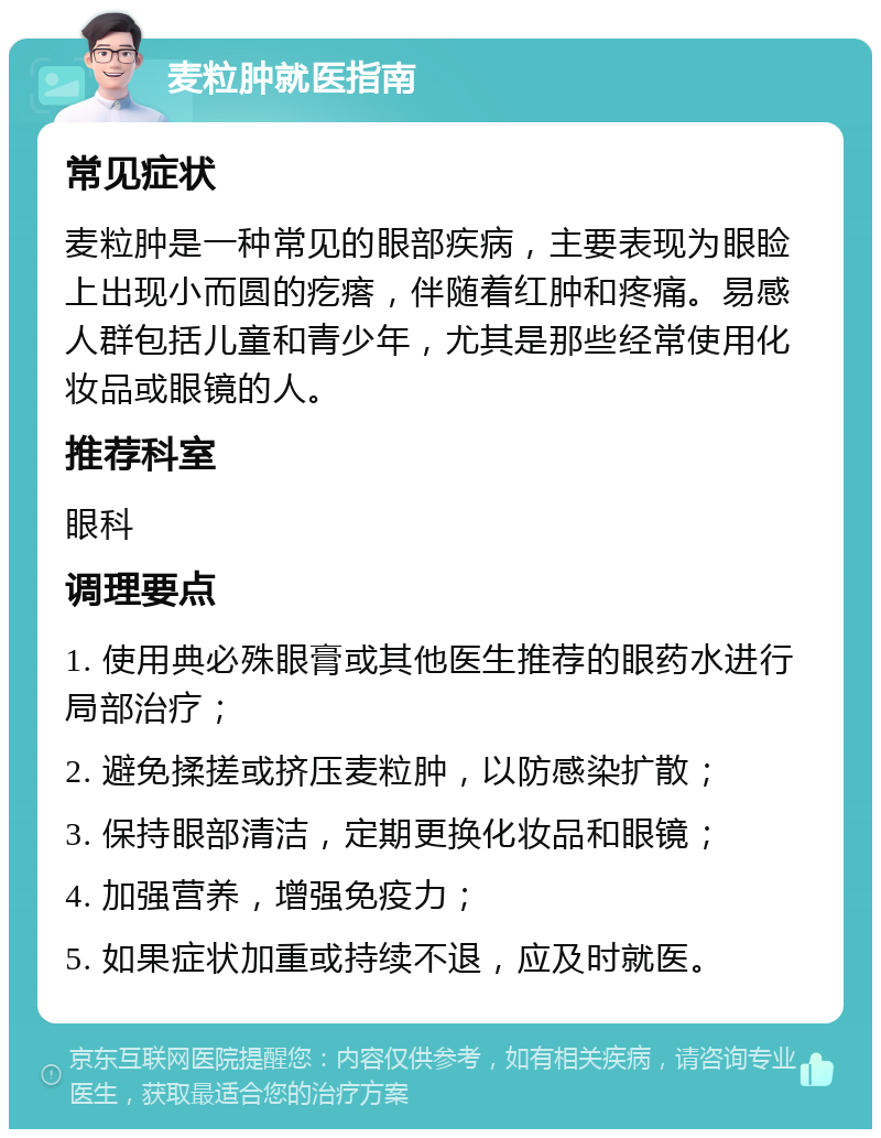 麦粒肿就医指南 常见症状 麦粒肿是一种常见的眼部疾病，主要表现为眼睑上出现小而圆的疙瘩，伴随着红肿和疼痛。易感人群包括儿童和青少年，尤其是那些经常使用化妆品或眼镜的人。 推荐科室 眼科 调理要点 1. 使用典必殊眼膏或其他医生推荐的眼药水进行局部治疗； 2. 避免揉搓或挤压麦粒肿，以防感染扩散； 3. 保持眼部清洁，定期更换化妆品和眼镜； 4. 加强营养，增强免疫力； 5. 如果症状加重或持续不退，应及时就医。