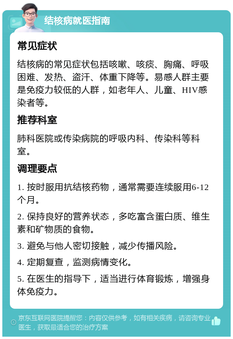 结核病就医指南 常见症状 结核病的常见症状包括咳嗽、咳痰、胸痛、呼吸困难、发热、盗汗、体重下降等。易感人群主要是免疫力较低的人群，如老年人、儿童、HIV感染者等。 推荐科室 肺科医院或传染病院的呼吸内科、传染科等科室。 调理要点 1. 按时服用抗结核药物，通常需要连续服用6-12个月。 2. 保持良好的营养状态，多吃富含蛋白质、维生素和矿物质的食物。 3. 避免与他人密切接触，减少传播风险。 4. 定期复查，监测病情变化。 5. 在医生的指导下，适当进行体育锻炼，增强身体免疫力。