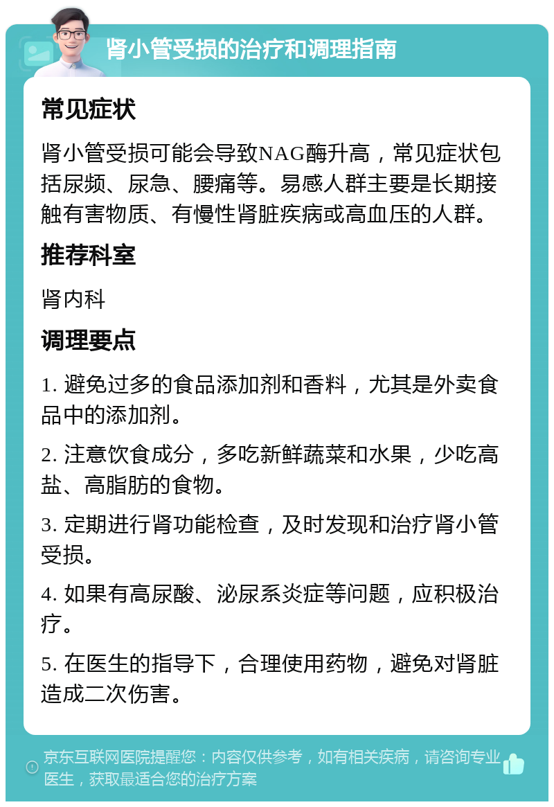 肾小管受损的治疗和调理指南 常见症状 肾小管受损可能会导致NAG酶升高，常见症状包括尿频、尿急、腰痛等。易感人群主要是长期接触有害物质、有慢性肾脏疾病或高血压的人群。 推荐科室 肾内科 调理要点 1. 避免过多的食品添加剂和香料，尤其是外卖食品中的添加剂。 2. 注意饮食成分，多吃新鲜蔬菜和水果，少吃高盐、高脂肪的食物。 3. 定期进行肾功能检查，及时发现和治疗肾小管受损。 4. 如果有高尿酸、泌尿系炎症等问题，应积极治疗。 5. 在医生的指导下，合理使用药物，避免对肾脏造成二次伤害。