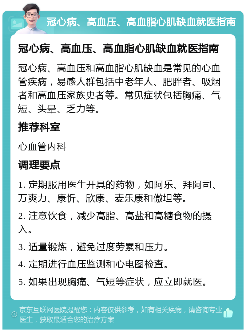 冠心病、高血压、高血脂心肌缺血就医指南 冠心病、高血压、高血脂心肌缺血就医指南 冠心病、高血压和高血脂心肌缺血是常见的心血管疾病，易感人群包括中老年人、肥胖者、吸烟者和高血压家族史者等。常见症状包括胸痛、气短、头晕、乏力等。 推荐科室 心血管内科 调理要点 1. 定期服用医生开具的药物，如阿乐、拜阿司、万爽力、康忻、欣康、麦乐康和傲坦等。 2. 注意饮食，减少高脂、高盐和高糖食物的摄入。 3. 适量锻炼，避免过度劳累和压力。 4. 定期进行血压监测和心电图检查。 5. 如果出现胸痛、气短等症状，应立即就医。