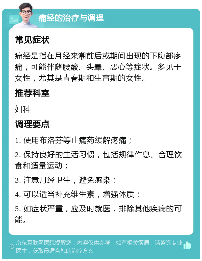 痛经的治疗与调理 常见症状 痛经是指在月经来潮前后或期间出现的下腹部疼痛，可能伴随腰酸、头晕、恶心等症状。多见于女性，尤其是青春期和生育期的女性。 推荐科室 妇科 调理要点 1. 使用布洛芬等止痛药缓解疼痛； 2. 保持良好的生活习惯，包括规律作息、合理饮食和适量运动； 3. 注意月经卫生，避免感染； 4. 可以适当补充维生素，增强体质； 5. 如症状严重，应及时就医，排除其他疾病的可能。