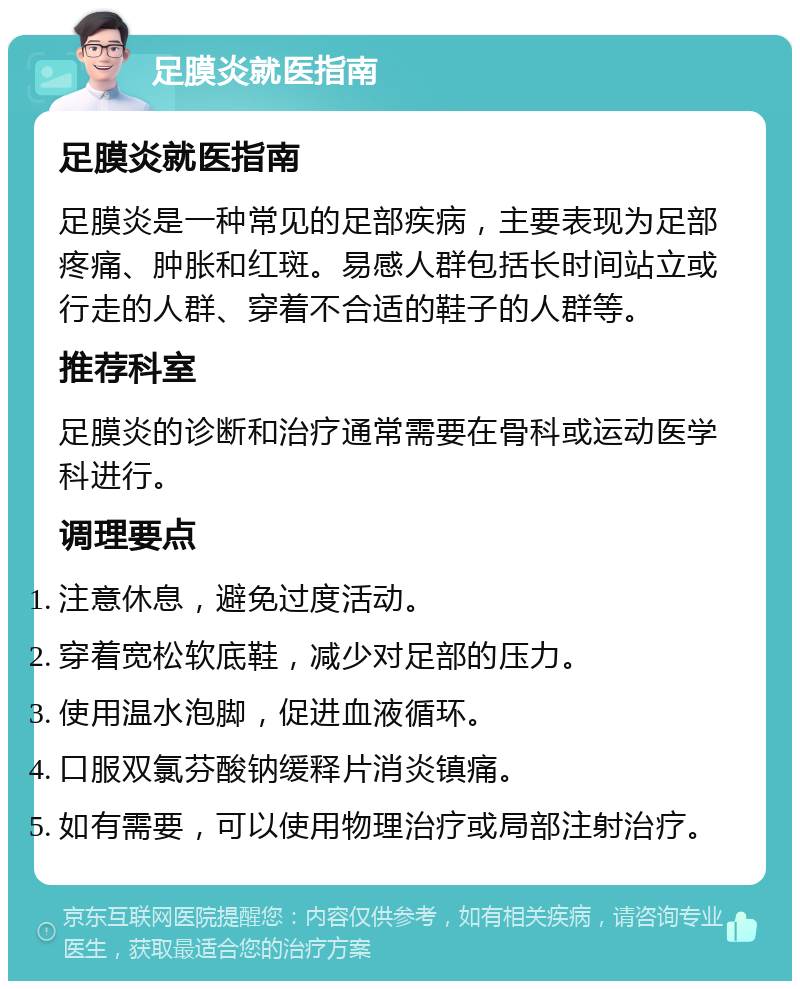 足膜炎就医指南 足膜炎就医指南 足膜炎是一种常见的足部疾病，主要表现为足部疼痛、肿胀和红斑。易感人群包括长时间站立或行走的人群、穿着不合适的鞋子的人群等。 推荐科室 足膜炎的诊断和治疗通常需要在骨科或运动医学科进行。 调理要点 注意休息，避免过度活动。 穿着宽松软底鞋，减少对足部的压力。 使用温水泡脚，促进血液循环。 口服双氯芬酸钠缓释片消炎镇痛。 如有需要，可以使用物理治疗或局部注射治疗。