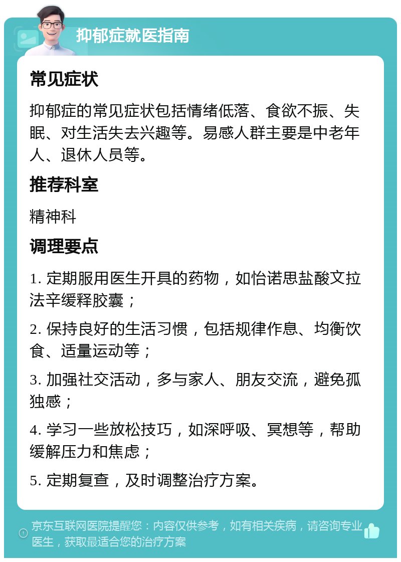 抑郁症就医指南 常见症状 抑郁症的常见症状包括情绪低落、食欲不振、失眠、对生活失去兴趣等。易感人群主要是中老年人、退休人员等。 推荐科室 精神科 调理要点 1. 定期服用医生开具的药物，如怡诺思盐酸文拉法辛缓释胶囊； 2. 保持良好的生活习惯，包括规律作息、均衡饮食、适量运动等； 3. 加强社交活动，多与家人、朋友交流，避免孤独感； 4. 学习一些放松技巧，如深呼吸、冥想等，帮助缓解压力和焦虑； 5. 定期复查，及时调整治疗方案。