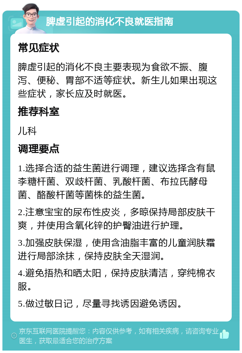 脾虚引起的消化不良就医指南 常见症状 脾虚引起的消化不良主要表现为食欲不振、腹泻、便秘、胃部不适等症状。新生儿如果出现这些症状，家长应及时就医。 推荐科室 儿科 调理要点 1.选择合适的益生菌进行调理，建议选择含有鼠李糖杆菌、双歧杆菌、乳酸杆菌、布拉氏酵母菌、酪酸杆菌等菌株的益生菌。 2.注意宝宝的尿布性皮炎，多晾保持局部皮肤干爽，并使用含氧化锌的护臀油进行护理。 3.加强皮肤保湿，使用含油脂丰富的儿童润肤霜进行局部涂抹，保持皮肤全天湿润。 4.避免捂热和晒太阳，保持皮肤清洁，穿纯棉衣服。 5.做过敏日记，尽量寻找诱因避免诱因。