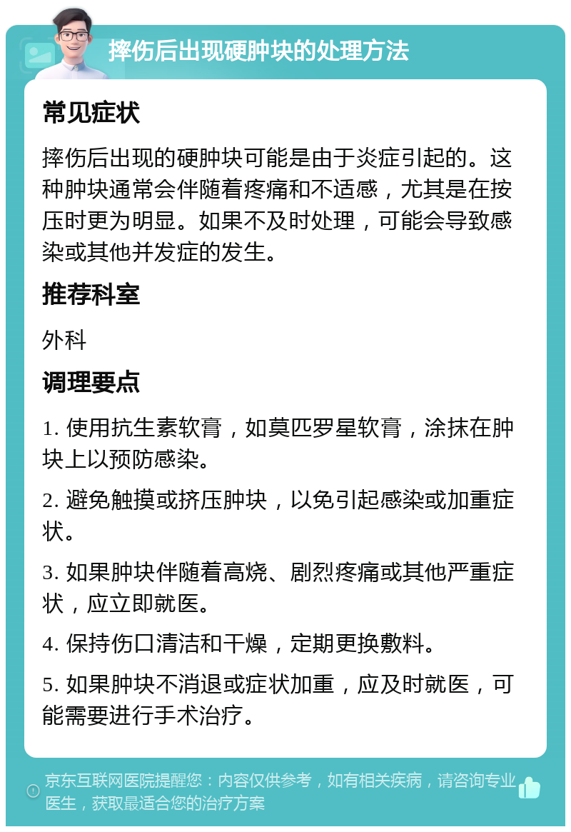 摔伤后出现硬肿块的处理方法 常见症状 摔伤后出现的硬肿块可能是由于炎症引起的。这种肿块通常会伴随着疼痛和不适感，尤其是在按压时更为明显。如果不及时处理，可能会导致感染或其他并发症的发生。 推荐科室 外科 调理要点 1. 使用抗生素软膏，如莫匹罗星软膏，涂抹在肿块上以预防感染。 2. 避免触摸或挤压肿块，以免引起感染或加重症状。 3. 如果肿块伴随着高烧、剧烈疼痛或其他严重症状，应立即就医。 4. 保持伤口清洁和干燥，定期更换敷料。 5. 如果肿块不消退或症状加重，应及时就医，可能需要进行手术治疗。