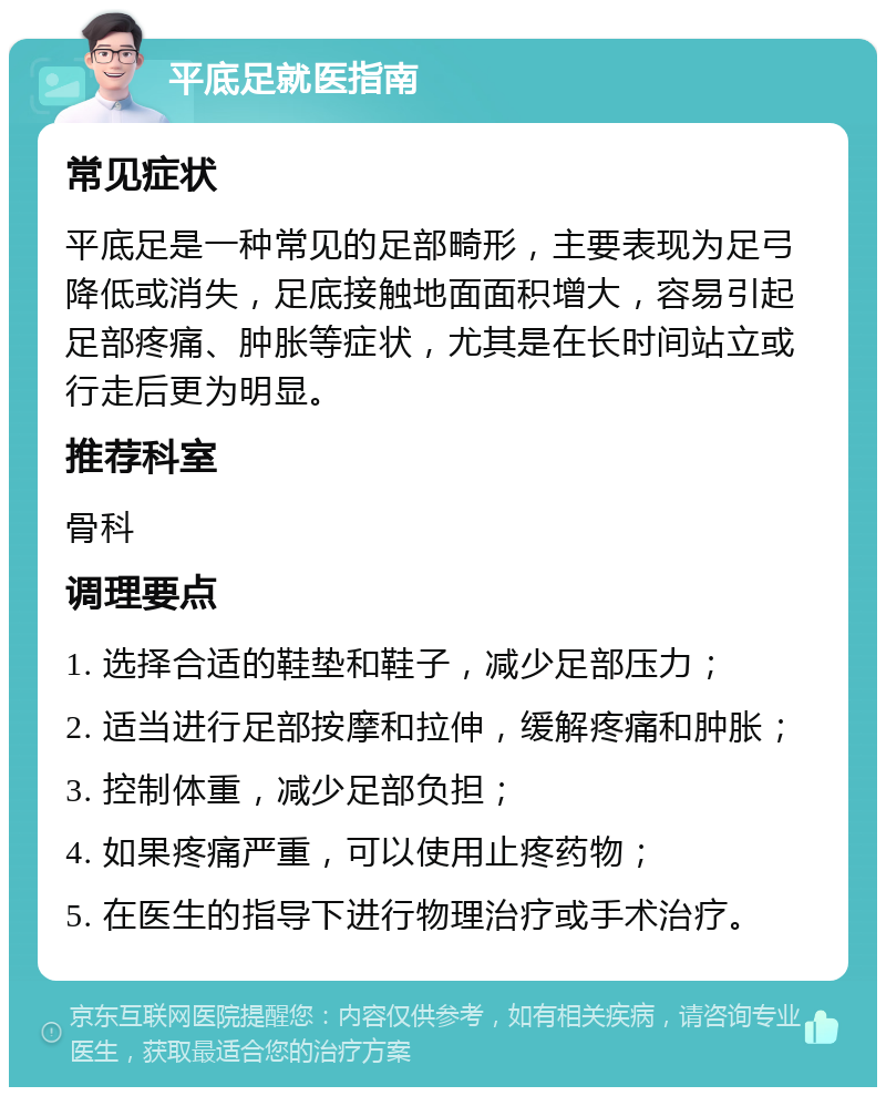 平底足就医指南 常见症状 平底足是一种常见的足部畸形，主要表现为足弓降低或消失，足底接触地面面积增大，容易引起足部疼痛、肿胀等症状，尤其是在长时间站立或行走后更为明显。 推荐科室 骨科 调理要点 1. 选择合适的鞋垫和鞋子，减少足部压力； 2. 适当进行足部按摩和拉伸，缓解疼痛和肿胀； 3. 控制体重，减少足部负担； 4. 如果疼痛严重，可以使用止疼药物； 5. 在医生的指导下进行物理治疗或手术治疗。