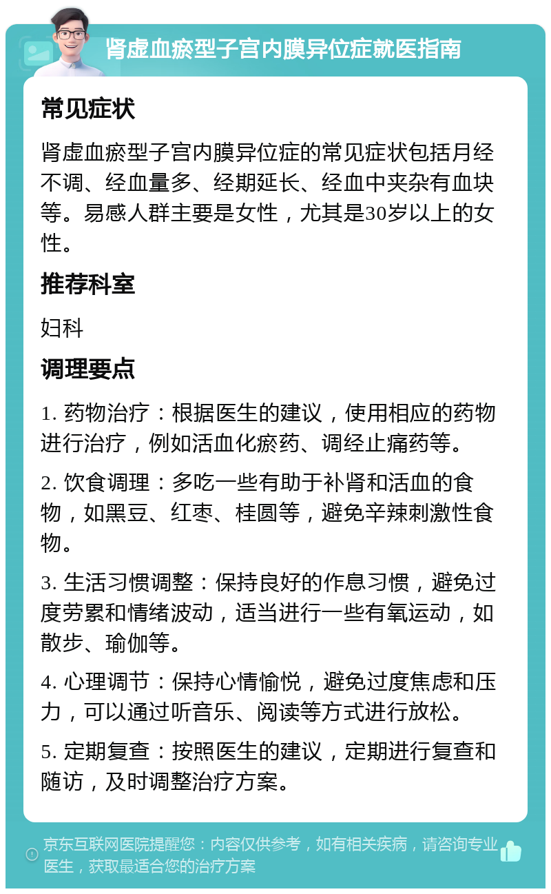 肾虚血瘀型子宫内膜异位症就医指南 常见症状 肾虚血瘀型子宫内膜异位症的常见症状包括月经不调、经血量多、经期延长、经血中夹杂有血块等。易感人群主要是女性，尤其是30岁以上的女性。 推荐科室 妇科 调理要点 1. 药物治疗：根据医生的建议，使用相应的药物进行治疗，例如活血化瘀药、调经止痛药等。 2. 饮食调理：多吃一些有助于补肾和活血的食物，如黑豆、红枣、桂圆等，避免辛辣刺激性食物。 3. 生活习惯调整：保持良好的作息习惯，避免过度劳累和情绪波动，适当进行一些有氧运动，如散步、瑜伽等。 4. 心理调节：保持心情愉悦，避免过度焦虑和压力，可以通过听音乐、阅读等方式进行放松。 5. 定期复查：按照医生的建议，定期进行复查和随访，及时调整治疗方案。