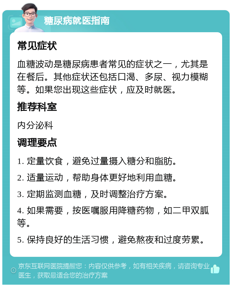 糖尿病就医指南 常见症状 血糖波动是糖尿病患者常见的症状之一，尤其是在餐后。其他症状还包括口渴、多尿、视力模糊等。如果您出现这些症状，应及时就医。 推荐科室 内分泌科 调理要点 1. 定量饮食，避免过量摄入糖分和脂肪。 2. 适量运动，帮助身体更好地利用血糖。 3. 定期监测血糖，及时调整治疗方案。 4. 如果需要，按医嘱服用降糖药物，如二甲双胍等。 5. 保持良好的生活习惯，避免熬夜和过度劳累。