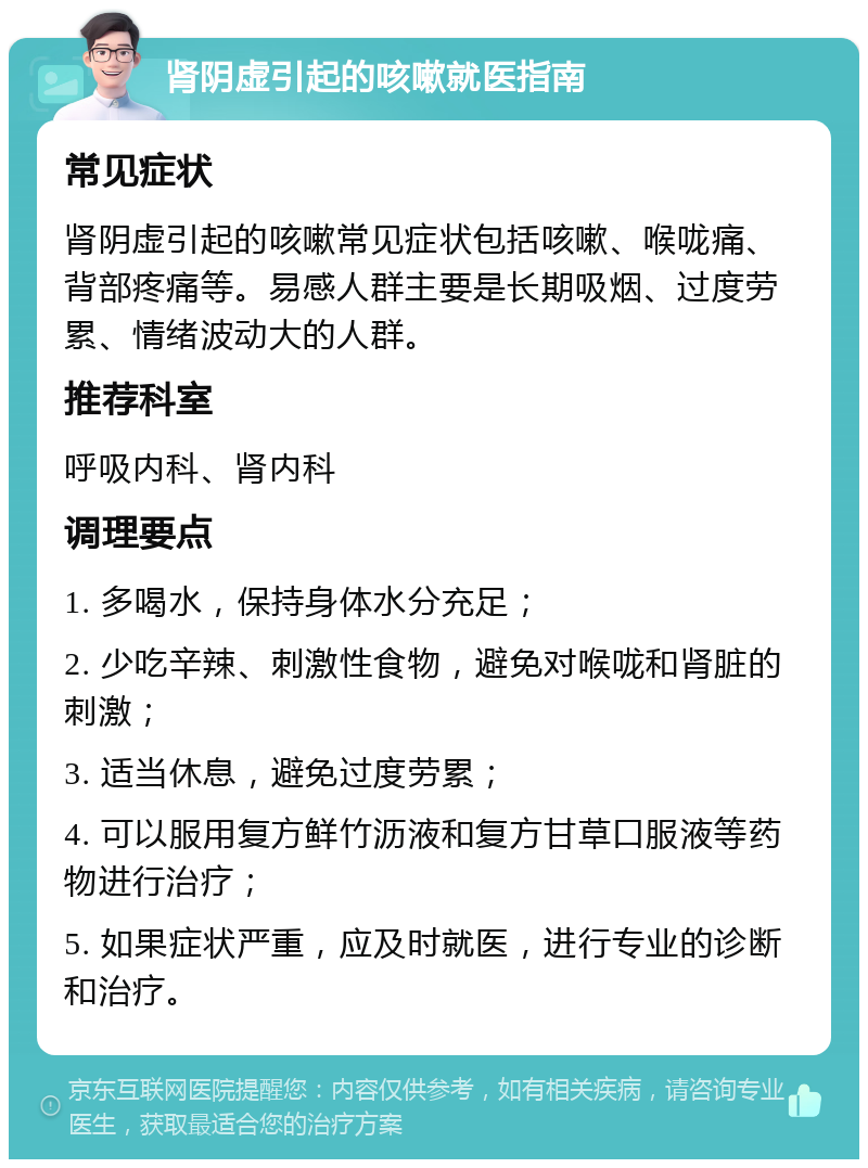 肾阴虚引起的咳嗽就医指南 常见症状 肾阴虚引起的咳嗽常见症状包括咳嗽、喉咙痛、背部疼痛等。易感人群主要是长期吸烟、过度劳累、情绪波动大的人群。 推荐科室 呼吸内科、肾内科 调理要点 1. 多喝水，保持身体水分充足； 2. 少吃辛辣、刺激性食物，避免对喉咙和肾脏的刺激； 3. 适当休息，避免过度劳累； 4. 可以服用复方鲜竹沥液和复方甘草口服液等药物进行治疗； 5. 如果症状严重，应及时就医，进行专业的诊断和治疗。