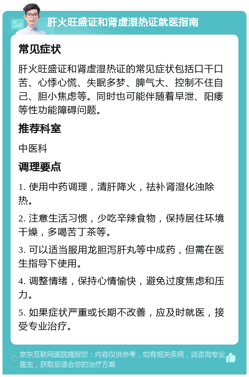 肝火旺盛证和肾虚湿热证就医指南 常见症状 肝火旺盛证和肾虚湿热证的常见症状包括口干口苦、心悸心慌、失眠多梦、脾气大、控制不住自己、胆小焦虑等。同时也可能伴随着早泄、阳痿等性功能障碍问题。 推荐科室 中医科 调理要点 1. 使用中药调理，清肝降火，祛补肾湿化浊除热。 2. 注意生活习惯，少吃辛辣食物，保持居住环境干燥，多喝苦丁茶等。 3. 可以适当服用龙胆泻肝丸等中成药，但需在医生指导下使用。 4. 调整情绪，保持心情愉快，避免过度焦虑和压力。 5. 如果症状严重或长期不改善，应及时就医，接受专业治疗。