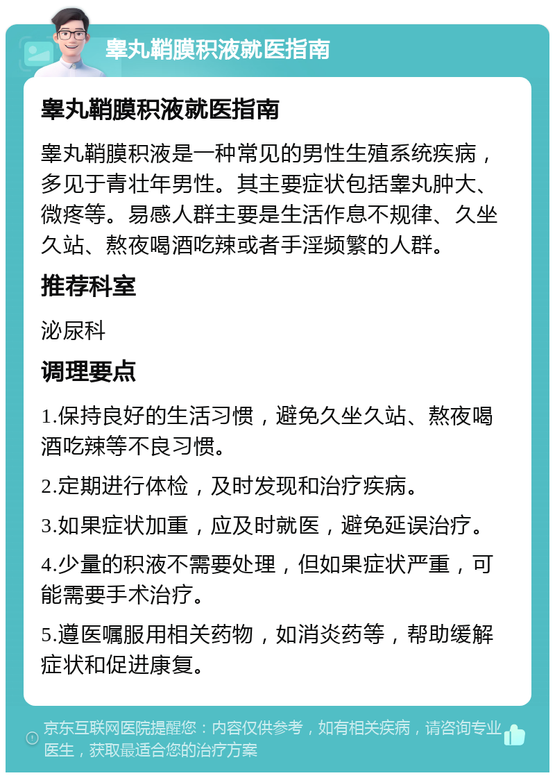 睾丸鞘膜积液就医指南 睾丸鞘膜积液就医指南 睾丸鞘膜积液是一种常见的男性生殖系统疾病，多见于青壮年男性。其主要症状包括睾丸肿大、微疼等。易感人群主要是生活作息不规律、久坐久站、熬夜喝酒吃辣或者手淫频繁的人群。 推荐科室 泌尿科 调理要点 1.保持良好的生活习惯，避免久坐久站、熬夜喝酒吃辣等不良习惯。 2.定期进行体检，及时发现和治疗疾病。 3.如果症状加重，应及时就医，避免延误治疗。 4.少量的积液不需要处理，但如果症状严重，可能需要手术治疗。 5.遵医嘱服用相关药物，如消炎药等，帮助缓解症状和促进康复。