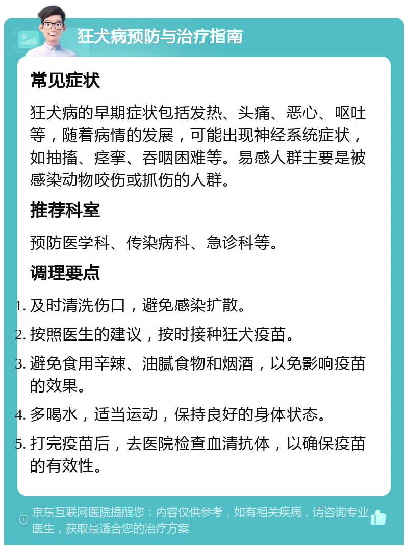 狂犬病预防与治疗指南 常见症状 狂犬病的早期症状包括发热、头痛、恶心、呕吐等，随着病情的发展，可能出现神经系统症状，如抽搐、痉挛、吞咽困难等。易感人群主要是被感染动物咬伤或抓伤的人群。 推荐科室 预防医学科、传染病科、急诊科等。 调理要点 及时清洗伤口，避免感染扩散。 按照医生的建议，按时接种狂犬疫苗。 避免食用辛辣、油腻食物和烟酒，以免影响疫苗的效果。 多喝水，适当运动，保持良好的身体状态。 打完疫苗后，去医院检查血清抗体，以确保疫苗的有效性。