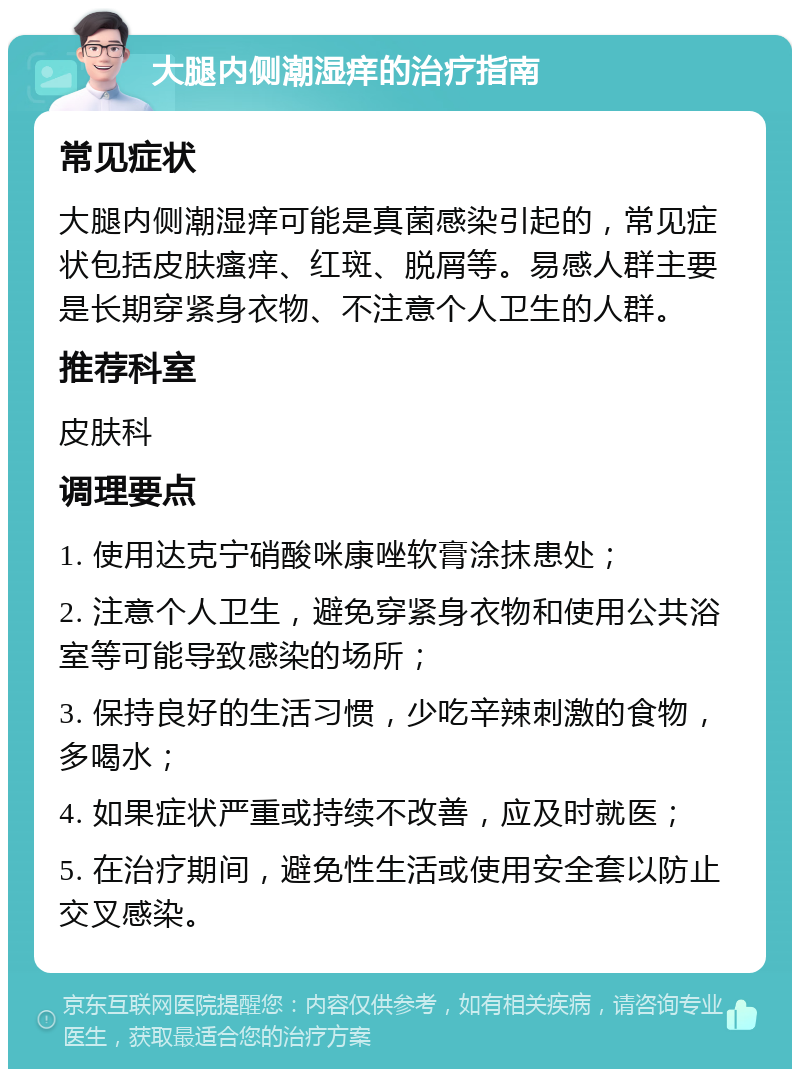 大腿内侧潮湿痒的治疗指南 常见症状 大腿内侧潮湿痒可能是真菌感染引起的，常见症状包括皮肤瘙痒、红斑、脱屑等。易感人群主要是长期穿紧身衣物、不注意个人卫生的人群。 推荐科室 皮肤科 调理要点 1. 使用达克宁硝酸咪康唑软膏涂抹患处； 2. 注意个人卫生，避免穿紧身衣物和使用公共浴室等可能导致感染的场所； 3. 保持良好的生活习惯，少吃辛辣刺激的食物，多喝水； 4. 如果症状严重或持续不改善，应及时就医； 5. 在治疗期间，避免性生活或使用安全套以防止交叉感染。