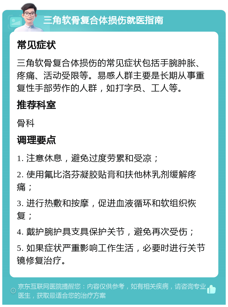 三角软骨复合体损伤就医指南 常见症状 三角软骨复合体损伤的常见症状包括手腕肿胀、疼痛、活动受限等。易感人群主要是长期从事重复性手部劳作的人群，如打字员、工人等。 推荐科室 骨科 调理要点 1. 注意休息，避免过度劳累和受凉； 2. 使用氟比洛芬凝胶贴膏和扶他林乳剂缓解疼痛； 3. 进行热敷和按摩，促进血液循环和软组织恢复； 4. 戴护腕护具支具保护关节，避免再次受伤； 5. 如果症状严重影响工作生活，必要时进行关节镜修复治疗。