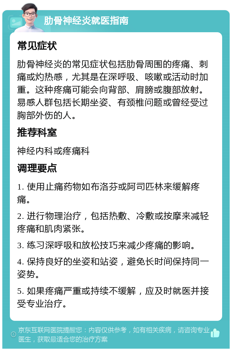 肋骨神经炎就医指南 常见症状 肋骨神经炎的常见症状包括肋骨周围的疼痛、刺痛或灼热感，尤其是在深呼吸、咳嗽或活动时加重。这种疼痛可能会向背部、肩膀或腹部放射。易感人群包括长期坐姿、有颈椎问题或曾经受过胸部外伤的人。 推荐科室 神经内科或疼痛科 调理要点 1. 使用止痛药物如布洛芬或阿司匹林来缓解疼痛。 2. 进行物理治疗，包括热敷、冷敷或按摩来减轻疼痛和肌肉紧张。 3. 练习深呼吸和放松技巧来减少疼痛的影响。 4. 保持良好的坐姿和站姿，避免长时间保持同一姿势。 5. 如果疼痛严重或持续不缓解，应及时就医并接受专业治疗。