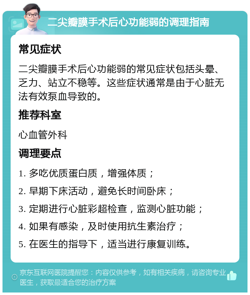 二尖瓣膜手术后心功能弱的调理指南 常见症状 二尖瓣膜手术后心功能弱的常见症状包括头晕、乏力、站立不稳等。这些症状通常是由于心脏无法有效泵血导致的。 推荐科室 心血管外科 调理要点 1. 多吃优质蛋白质，增强体质； 2. 早期下床活动，避免长时间卧床； 3. 定期进行心脏彩超检查，监测心脏功能； 4. 如果有感染，及时使用抗生素治疗； 5. 在医生的指导下，适当进行康复训练。