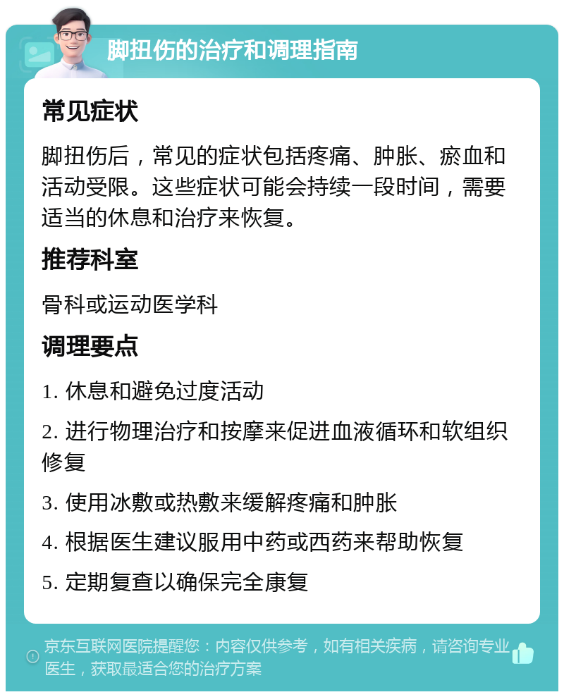 脚扭伤的治疗和调理指南 常见症状 脚扭伤后，常见的症状包括疼痛、肿胀、瘀血和活动受限。这些症状可能会持续一段时间，需要适当的休息和治疗来恢复。 推荐科室 骨科或运动医学科 调理要点 1. 休息和避免过度活动 2. 进行物理治疗和按摩来促进血液循环和软组织修复 3. 使用冰敷或热敷来缓解疼痛和肿胀 4. 根据医生建议服用中药或西药来帮助恢复 5. 定期复查以确保完全康复