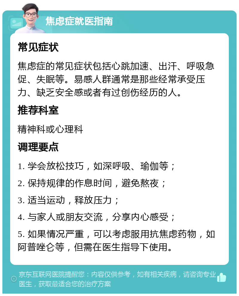 焦虑症就医指南 常见症状 焦虑症的常见症状包括心跳加速、出汗、呼吸急促、失眠等。易感人群通常是那些经常承受压力、缺乏安全感或者有过创伤经历的人。 推荐科室 精神科或心理科 调理要点 1. 学会放松技巧，如深呼吸、瑜伽等； 2. 保持规律的作息时间，避免熬夜； 3. 适当运动，释放压力； 4. 与家人或朋友交流，分享内心感受； 5. 如果情况严重，可以考虑服用抗焦虑药物，如阿普唑仑等，但需在医生指导下使用。