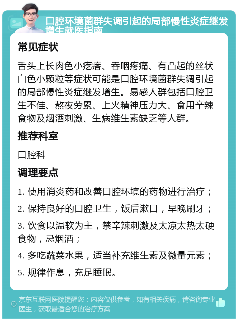 口腔环境菌群失调引起的局部慢性炎症继发增生就医指南 常见症状 舌头上长肉色小疙瘩、吞咽疼痛、有凸起的丝状白色小颗粒等症状可能是口腔环境菌群失调引起的局部慢性炎症继发增生。易感人群包括口腔卫生不佳、熬夜劳累、上火精神压力大、食用辛辣食物及烟酒刺激、生病维生素缺乏等人群。 推荐科室 口腔科 调理要点 1. 使用消炎药和改善口腔环境的药物进行治疗； 2. 保持良好的口腔卫生，饭后漱口，早晚刷牙； 3. 饮食以温软为主，禁辛辣刺激及太凉太热太硬食物，忌烟酒； 4. 多吃蔬菜水果，适当补充维生素及微量元素； 5. 规律作息，充足睡眠。