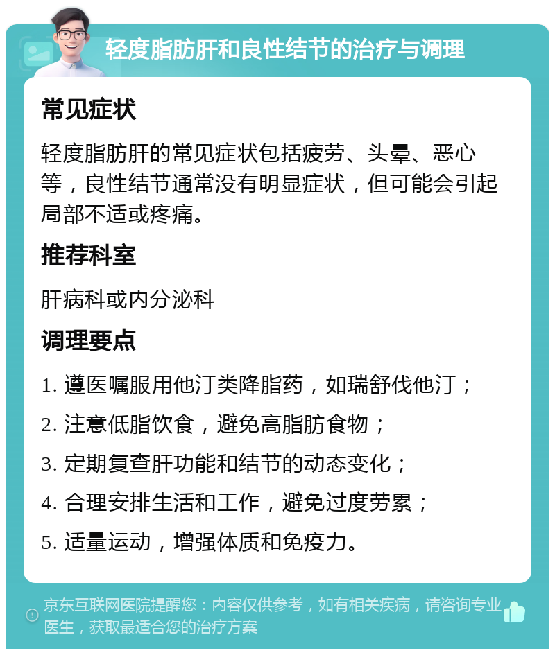 轻度脂肪肝和良性结节的治疗与调理 常见症状 轻度脂肪肝的常见症状包括疲劳、头晕、恶心等，良性结节通常没有明显症状，但可能会引起局部不适或疼痛。 推荐科室 肝病科或内分泌科 调理要点 1. 遵医嘱服用他汀类降脂药，如瑞舒伐他汀； 2. 注意低脂饮食，避免高脂肪食物； 3. 定期复查肝功能和结节的动态变化； 4. 合理安排生活和工作，避免过度劳累； 5. 适量运动，增强体质和免疫力。