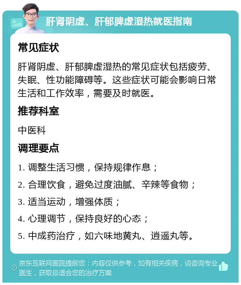 肝肾阴虚、肝郁脾虚湿热就医指南 常见症状 肝肾阴虚、肝郁脾虚湿热的常见症状包括疲劳、失眠、性功能障碍等。这些症状可能会影响日常生活和工作效率，需要及时就医。 推荐科室 中医科 调理要点 1. 调整生活习惯，保持规律作息； 2. 合理饮食，避免过度油腻、辛辣等食物； 3. 适当运动，增强体质； 4. 心理调节，保持良好的心态； 5. 中成药治疗，如六味地黄丸、逍遥丸等。