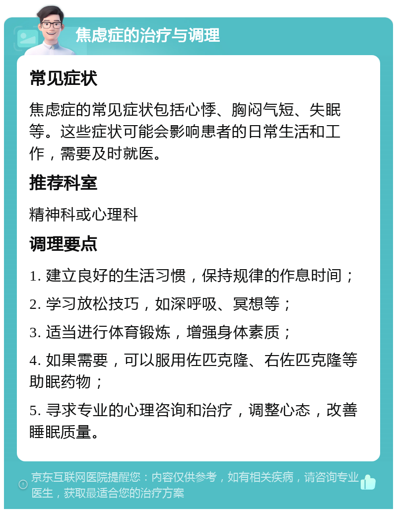 焦虑症的治疗与调理 常见症状 焦虑症的常见症状包括心悸、胸闷气短、失眠等。这些症状可能会影响患者的日常生活和工作，需要及时就医。 推荐科室 精神科或心理科 调理要点 1. 建立良好的生活习惯，保持规律的作息时间； 2. 学习放松技巧，如深呼吸、冥想等； 3. 适当进行体育锻炼，增强身体素质； 4. 如果需要，可以服用佐匹克隆、右佐匹克隆等助眠药物； 5. 寻求专业的心理咨询和治疗，调整心态，改善睡眠质量。