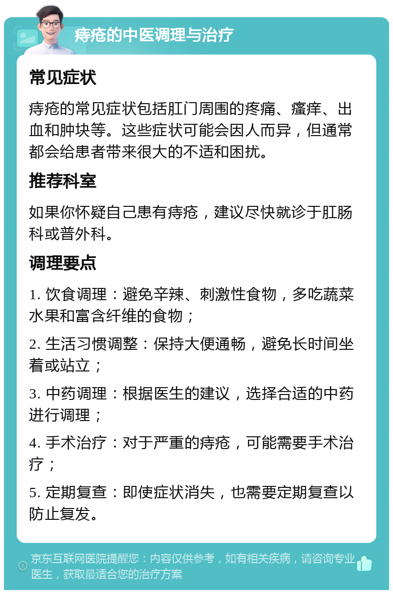 痔疮的中医调理与治疗 常见症状 痔疮的常见症状包括肛门周围的疼痛、瘙痒、出血和肿块等。这些症状可能会因人而异，但通常都会给患者带来很大的不适和困扰。 推荐科室 如果你怀疑自己患有痔疮，建议尽快就诊于肛肠科或普外科。 调理要点 1. 饮食调理：避免辛辣、刺激性食物，多吃蔬菜水果和富含纤维的食物； 2. 生活习惯调整：保持大便通畅，避免长时间坐着或站立； 3. 中药调理：根据医生的建议，选择合适的中药进行调理； 4. 手术治疗：对于严重的痔疮，可能需要手术治疗； 5. 定期复查：即使症状消失，也需要定期复查以防止复发。