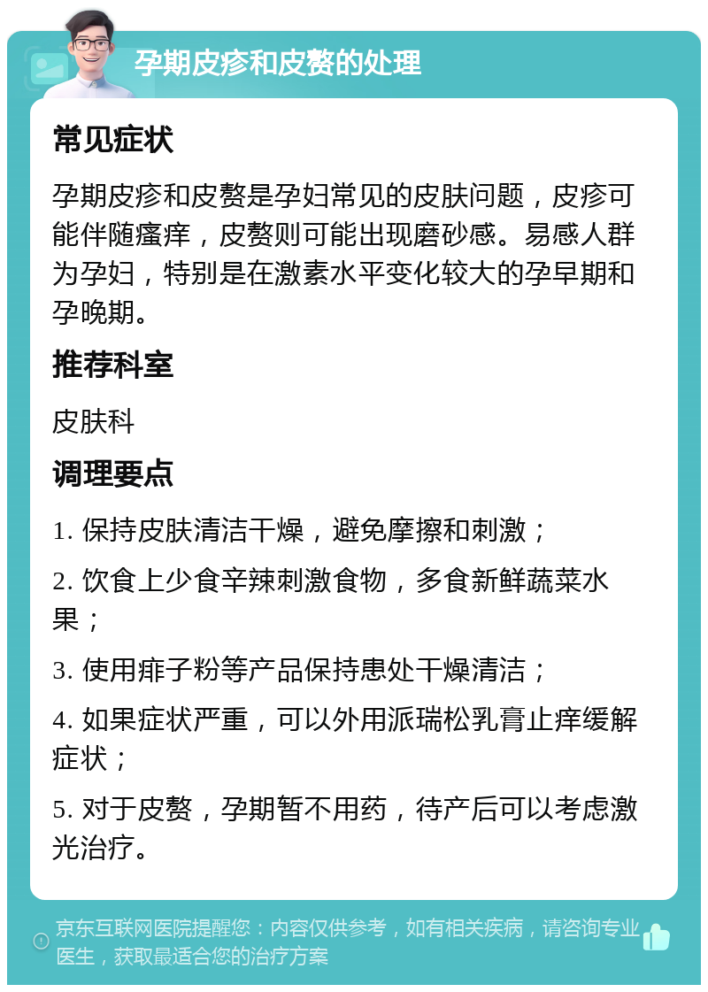 孕期皮疹和皮赘的处理 常见症状 孕期皮疹和皮赘是孕妇常见的皮肤问题，皮疹可能伴随瘙痒，皮赘则可能出现磨砂感。易感人群为孕妇，特别是在激素水平变化较大的孕早期和孕晚期。 推荐科室 皮肤科 调理要点 1. 保持皮肤清洁干燥，避免摩擦和刺激； 2. 饮食上少食辛辣刺激食物，多食新鲜蔬菜水果； 3. 使用痱子粉等产品保持患处干燥清洁； 4. 如果症状严重，可以外用派瑞松乳膏止痒缓解症状； 5. 对于皮赘，孕期暂不用药，待产后可以考虑激光治疗。