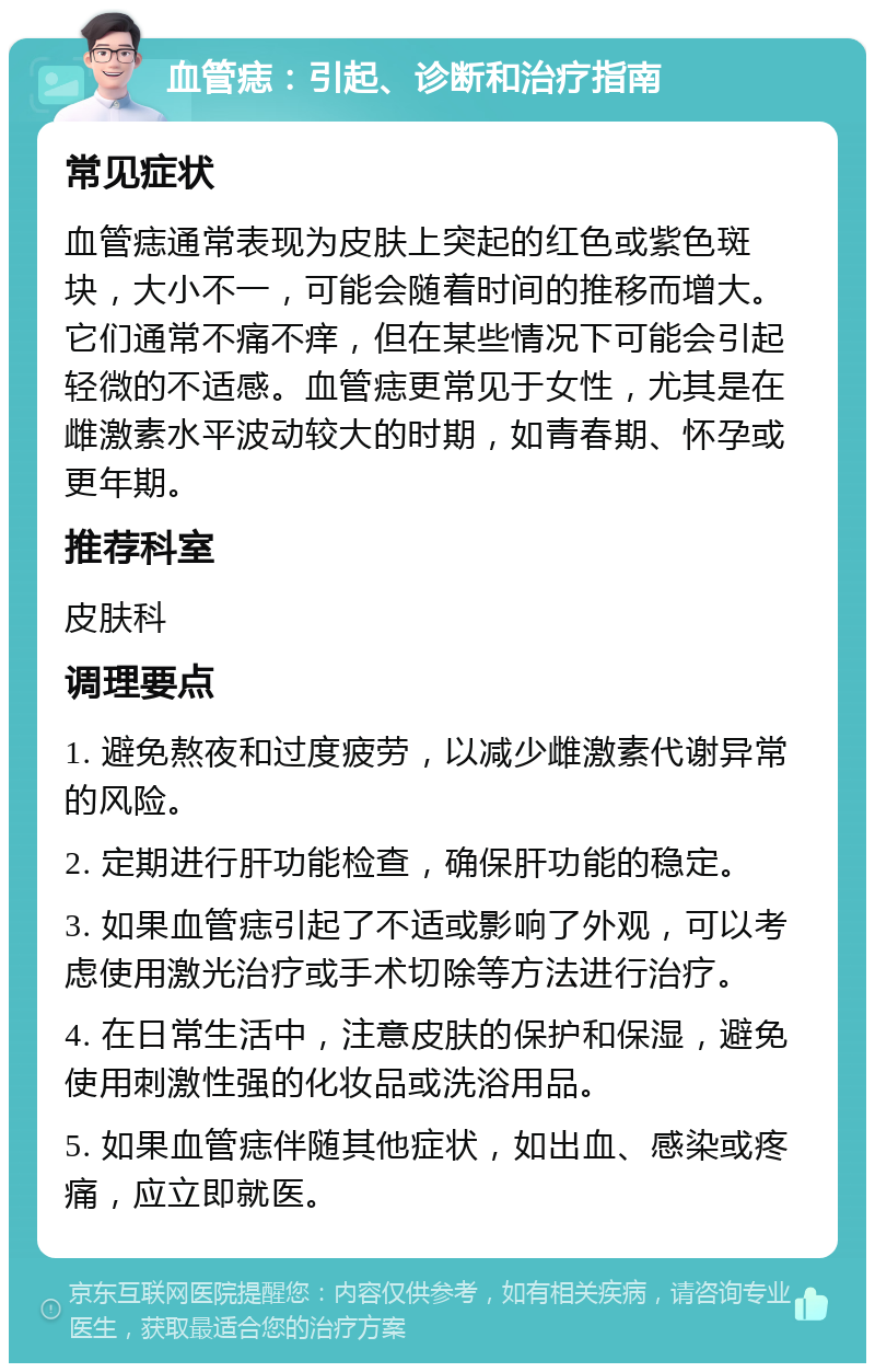 血管痣：引起、诊断和治疗指南 常见症状 血管痣通常表现为皮肤上突起的红色或紫色斑块，大小不一，可能会随着时间的推移而增大。它们通常不痛不痒，但在某些情况下可能会引起轻微的不适感。血管痣更常见于女性，尤其是在雌激素水平波动较大的时期，如青春期、怀孕或更年期。 推荐科室 皮肤科 调理要点 1. 避免熬夜和过度疲劳，以减少雌激素代谢异常的风险。 2. 定期进行肝功能检查，确保肝功能的稳定。 3. 如果血管痣引起了不适或影响了外观，可以考虑使用激光治疗或手术切除等方法进行治疗。 4. 在日常生活中，注意皮肤的保护和保湿，避免使用刺激性强的化妆品或洗浴用品。 5. 如果血管痣伴随其他症状，如出血、感染或疼痛，应立即就医。