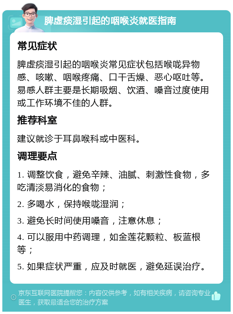 脾虚痰湿引起的咽喉炎就医指南 常见症状 脾虚痰湿引起的咽喉炎常见症状包括喉咙异物感、咳嗽、咽喉疼痛、口干舌燥、恶心呕吐等。易感人群主要是长期吸烟、饮酒、嗓音过度使用或工作环境不佳的人群。 推荐科室 建议就诊于耳鼻喉科或中医科。 调理要点 1. 调整饮食，避免辛辣、油腻、刺激性食物，多吃清淡易消化的食物； 2. 多喝水，保持喉咙湿润； 3. 避免长时间使用嗓音，注意休息； 4. 可以服用中药调理，如金莲花颗粒、板蓝根等； 5. 如果症状严重，应及时就医，避免延误治疗。