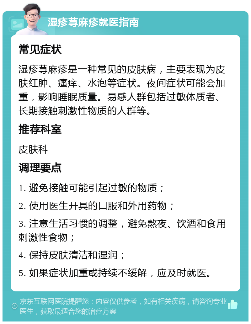 湿疹荨麻疹就医指南 常见症状 湿疹荨麻疹是一种常见的皮肤病，主要表现为皮肤红肿、瘙痒、水泡等症状。夜间症状可能会加重，影响睡眠质量。易感人群包括过敏体质者、长期接触刺激性物质的人群等。 推荐科室 皮肤科 调理要点 1. 避免接触可能引起过敏的物质； 2. 使用医生开具的口服和外用药物； 3. 注意生活习惯的调整，避免熬夜、饮酒和食用刺激性食物； 4. 保持皮肤清洁和湿润； 5. 如果症状加重或持续不缓解，应及时就医。