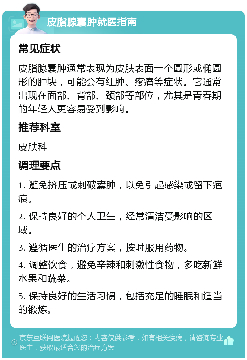 皮脂腺囊肿就医指南 常见症状 皮脂腺囊肿通常表现为皮肤表面一个圆形或椭圆形的肿块，可能会有红肿、疼痛等症状。它通常出现在面部、背部、颈部等部位，尤其是青春期的年轻人更容易受到影响。 推荐科室 皮肤科 调理要点 1. 避免挤压或刺破囊肿，以免引起感染或留下疤痕。 2. 保持良好的个人卫生，经常清洁受影响的区域。 3. 遵循医生的治疗方案，按时服用药物。 4. 调整饮食，避免辛辣和刺激性食物，多吃新鲜水果和蔬菜。 5. 保持良好的生活习惯，包括充足的睡眠和适当的锻炼。