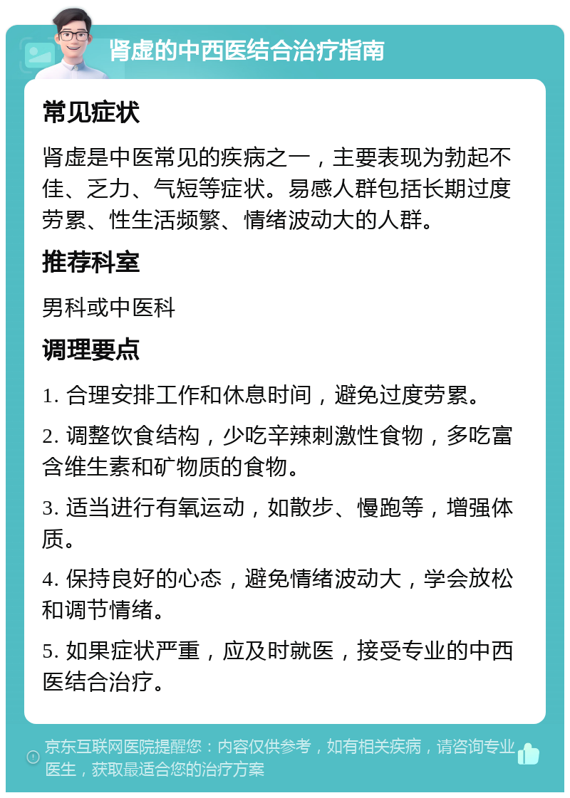 肾虚的中西医结合治疗指南 常见症状 肾虚是中医常见的疾病之一，主要表现为勃起不佳、乏力、气短等症状。易感人群包括长期过度劳累、性生活频繁、情绪波动大的人群。 推荐科室 男科或中医科 调理要点 1. 合理安排工作和休息时间，避免过度劳累。 2. 调整饮食结构，少吃辛辣刺激性食物，多吃富含维生素和矿物质的食物。 3. 适当进行有氧运动，如散步、慢跑等，增强体质。 4. 保持良好的心态，避免情绪波动大，学会放松和调节情绪。 5. 如果症状严重，应及时就医，接受专业的中西医结合治疗。