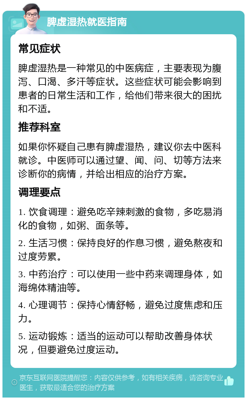 脾虚湿热就医指南 常见症状 脾虚湿热是一种常见的中医病症，主要表现为腹泻、口渴、多汗等症状。这些症状可能会影响到患者的日常生活和工作，给他们带来很大的困扰和不适。 推荐科室 如果你怀疑自己患有脾虚湿热，建议你去中医科就诊。中医师可以通过望、闻、问、切等方法来诊断你的病情，并给出相应的治疗方案。 调理要点 1. 饮食调理：避免吃辛辣刺激的食物，多吃易消化的食物，如粥、面条等。 2. 生活习惯：保持良好的作息习惯，避免熬夜和过度劳累。 3. 中药治疗：可以使用一些中药来调理身体，如海绵体精油等。 4. 心理调节：保持心情舒畅，避免过度焦虑和压力。 5. 运动锻炼：适当的运动可以帮助改善身体状况，但要避免过度运动。