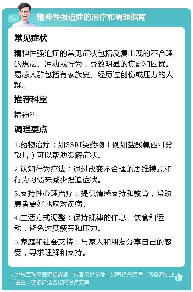 精神性强迫症的治疗和调理指南 常见症状 精神性强迫症的常见症状包括反复出现的不合理的想法、冲动或行为，导致明显的焦虑和困扰。易感人群包括有家族史、经历过创伤或压力的人群。 推荐科室 精神科 调理要点 1.药物治疗：如SSRI类药物（例如盐酸氟西汀分散片）可以帮助缓解症状。 2.认知行为疗法：通过改变不合理的思维模式和行为习惯来减少强迫症状。 3.支持性心理治疗：提供情感支持和教育，帮助患者更好地应对疾病。 4.生活方式调整：保持规律的作息、饮食和运动，避免过度疲劳和压力。 5.家庭和社会支持：与家人和朋友分享自己的感受，寻求理解和支持。