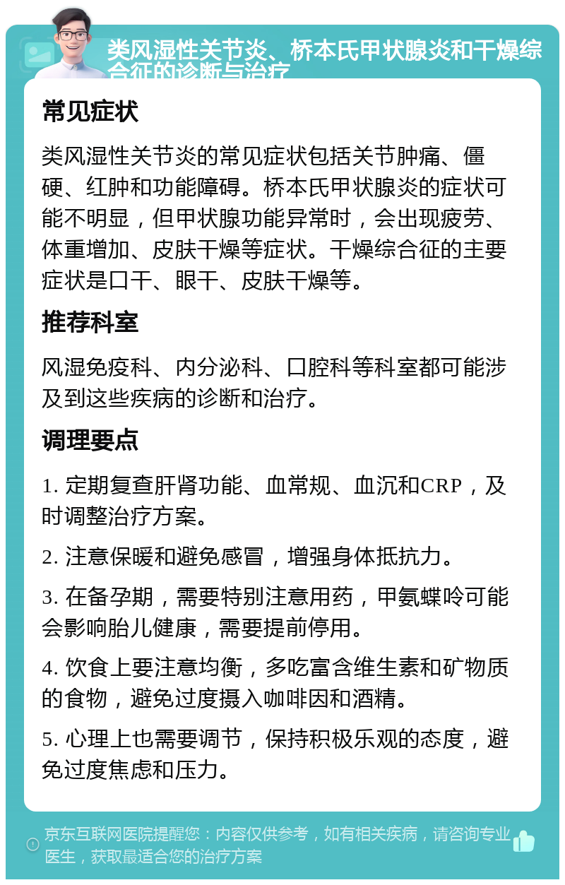 类风湿性关节炎、桥本氏甲状腺炎和干燥综合征的诊断与治疗 常见症状 类风湿性关节炎的常见症状包括关节肿痛、僵硬、红肿和功能障碍。桥本氏甲状腺炎的症状可能不明显，但甲状腺功能异常时，会出现疲劳、体重增加、皮肤干燥等症状。干燥综合征的主要症状是口干、眼干、皮肤干燥等。 推荐科室 风湿免疫科、内分泌科、口腔科等科室都可能涉及到这些疾病的诊断和治疗。 调理要点 1. 定期复查肝肾功能、血常规、血沉和CRP，及时调整治疗方案。 2. 注意保暖和避免感冒，增强身体抵抗力。 3. 在备孕期，需要特别注意用药，甲氨蝶呤可能会影响胎儿健康，需要提前停用。 4. 饮食上要注意均衡，多吃富含维生素和矿物质的食物，避免过度摄入咖啡因和酒精。 5. 心理上也需要调节，保持积极乐观的态度，避免过度焦虑和压力。