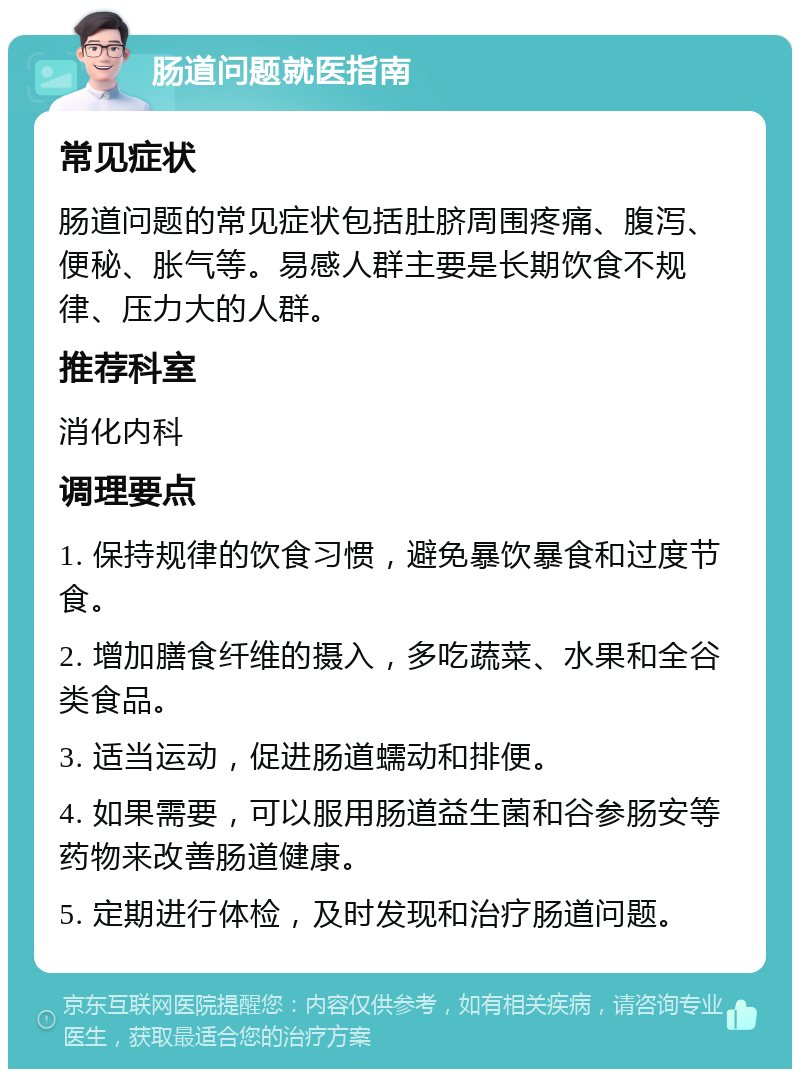 肠道问题就医指南 常见症状 肠道问题的常见症状包括肚脐周围疼痛、腹泻、便秘、胀气等。易感人群主要是长期饮食不规律、压力大的人群。 推荐科室 消化内科 调理要点 1. 保持规律的饮食习惯，避免暴饮暴食和过度节食。 2. 增加膳食纤维的摄入，多吃蔬菜、水果和全谷类食品。 3. 适当运动，促进肠道蠕动和排便。 4. 如果需要，可以服用肠道益生菌和谷参肠安等药物来改善肠道健康。 5. 定期进行体检，及时发现和治疗肠道问题。