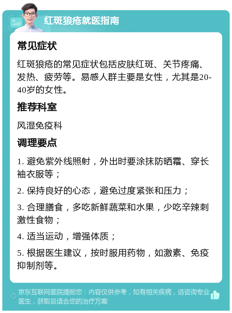 红斑狼疮就医指南 常见症状 红斑狼疮的常见症状包括皮肤红斑、关节疼痛、发热、疲劳等。易感人群主要是女性，尤其是20-40岁的女性。 推荐科室 风湿免疫科 调理要点 1. 避免紫外线照射，外出时要涂抹防晒霜、穿长袖衣服等； 2. 保持良好的心态，避免过度紧张和压力； 3. 合理膳食，多吃新鲜蔬菜和水果，少吃辛辣刺激性食物； 4. 适当运动，增强体质； 5. 根据医生建议，按时服用药物，如激素、免疫抑制剂等。