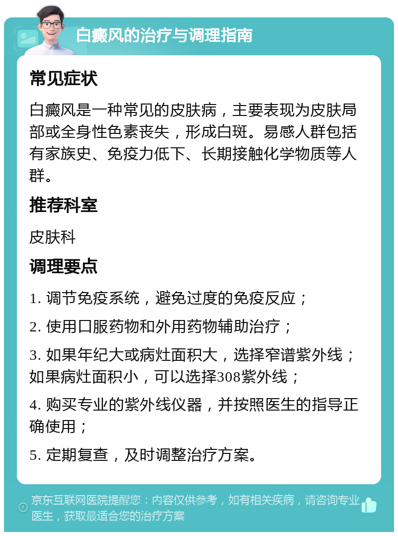 白癜风的治疗与调理指南 常见症状 白癜风是一种常见的皮肤病，主要表现为皮肤局部或全身性色素丧失，形成白斑。易感人群包括有家族史、免疫力低下、长期接触化学物质等人群。 推荐科室 皮肤科 调理要点 1. 调节免疫系统，避免过度的免疫反应； 2. 使用口服药物和外用药物辅助治疗； 3. 如果年纪大或病灶面积大，选择窄谱紫外线；如果病灶面积小，可以选择308紫外线； 4. 购买专业的紫外线仪器，并按照医生的指导正确使用； 5. 定期复查，及时调整治疗方案。