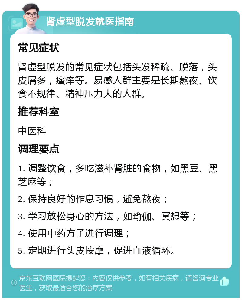 肾虚型脱发就医指南 常见症状 肾虚型脱发的常见症状包括头发稀疏、脱落，头皮屑多，瘙痒等。易感人群主要是长期熬夜、饮食不规律、精神压力大的人群。 推荐科室 中医科 调理要点 1. 调整饮食，多吃滋补肾脏的食物，如黑豆、黑芝麻等； 2. 保持良好的作息习惯，避免熬夜； 3. 学习放松身心的方法，如瑜伽、冥想等； 4. 使用中药方子进行调理； 5. 定期进行头皮按摩，促进血液循环。