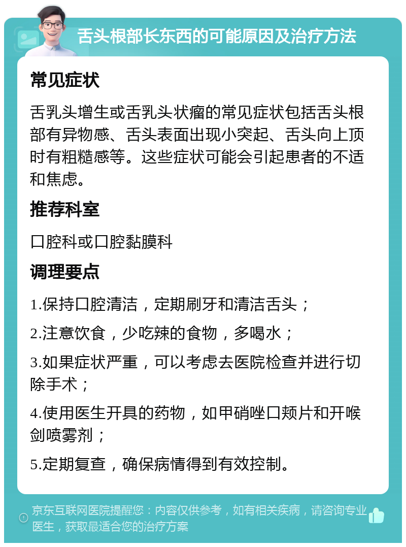 舌头根部长东西的可能原因及治疗方法 常见症状 舌乳头增生或舌乳头状瘤的常见症状包括舌头根部有异物感、舌头表面出现小突起、舌头向上顶时有粗糙感等。这些症状可能会引起患者的不适和焦虑。 推荐科室 口腔科或口腔黏膜科 调理要点 1.保持口腔清洁，定期刷牙和清洁舌头； 2.注意饮食，少吃辣的食物，多喝水； 3.如果症状严重，可以考虑去医院检查并进行切除手术； 4.使用医生开具的药物，如甲硝唑口颊片和开喉剑喷雾剂； 5.定期复查，确保病情得到有效控制。