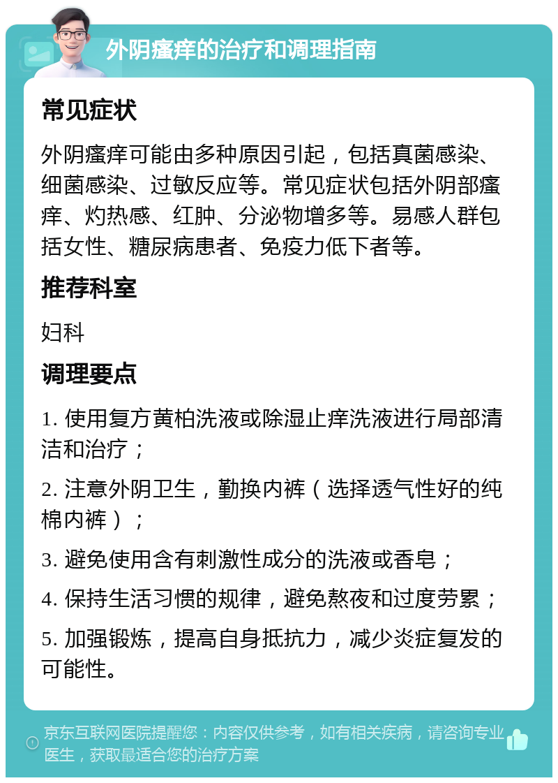 外阴瘙痒的治疗和调理指南 常见症状 外阴瘙痒可能由多种原因引起，包括真菌感染、细菌感染、过敏反应等。常见症状包括外阴部瘙痒、灼热感、红肿、分泌物增多等。易感人群包括女性、糖尿病患者、免疫力低下者等。 推荐科室 妇科 调理要点 1. 使用复方黄柏洗液或除湿止痒洗液进行局部清洁和治疗； 2. 注意外阴卫生，勤换内裤（选择透气性好的纯棉内裤）； 3. 避免使用含有刺激性成分的洗液或香皂； 4. 保持生活习惯的规律，避免熬夜和过度劳累； 5. 加强锻炼，提高自身抵抗力，减少炎症复发的可能性。