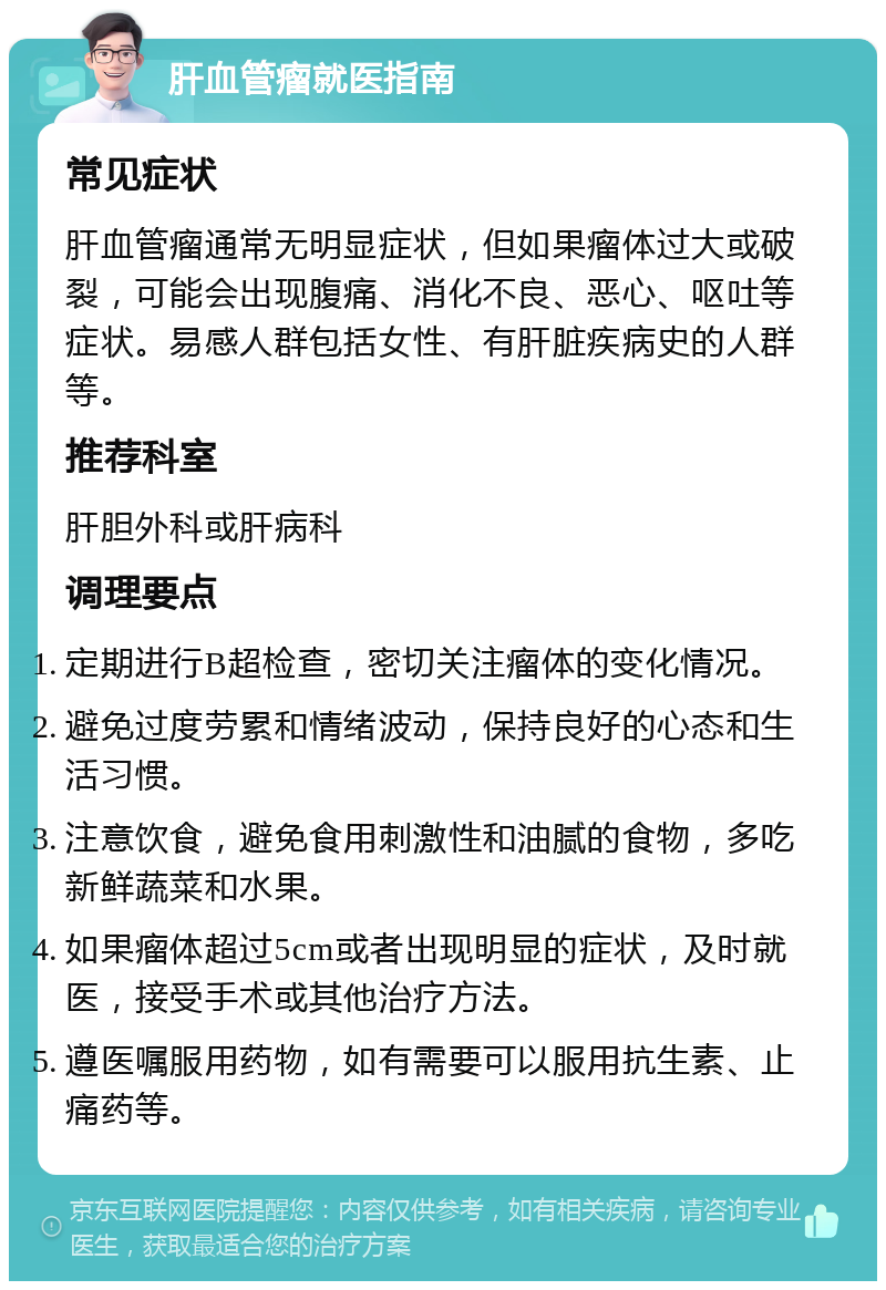 肝血管瘤就医指南 常见症状 肝血管瘤通常无明显症状，但如果瘤体过大或破裂，可能会出现腹痛、消化不良、恶心、呕吐等症状。易感人群包括女性、有肝脏疾病史的人群等。 推荐科室 肝胆外科或肝病科 调理要点 定期进行B超检查，密切关注瘤体的变化情况。 避免过度劳累和情绪波动，保持良好的心态和生活习惯。 注意饮食，避免食用刺激性和油腻的食物，多吃新鲜蔬菜和水果。 如果瘤体超过5cm或者出现明显的症状，及时就医，接受手术或其他治疗方法。 遵医嘱服用药物，如有需要可以服用抗生素、止痛药等。