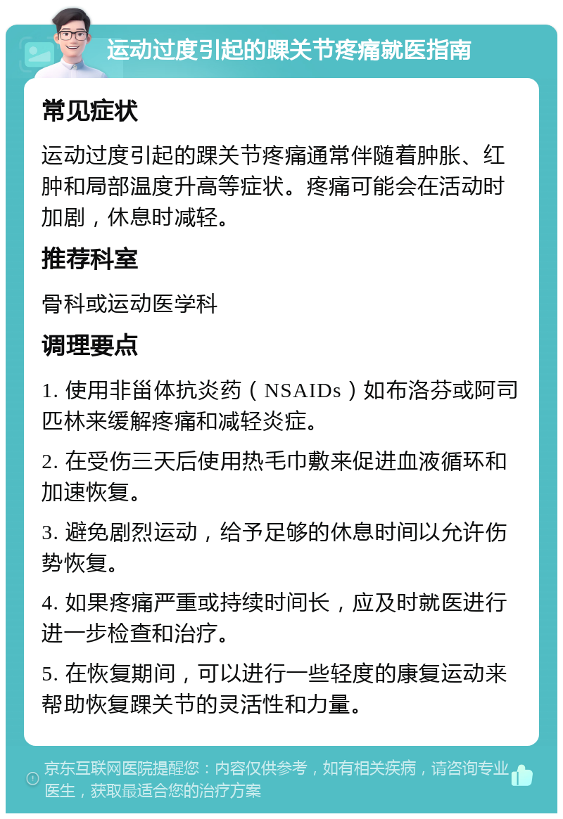 运动过度引起的踝关节疼痛就医指南 常见症状 运动过度引起的踝关节疼痛通常伴随着肿胀、红肿和局部温度升高等症状。疼痛可能会在活动时加剧，休息时减轻。 推荐科室 骨科或运动医学科 调理要点 1. 使用非甾体抗炎药（NSAIDs）如布洛芬或阿司匹林来缓解疼痛和减轻炎症。 2. 在受伤三天后使用热毛巾敷来促进血液循环和加速恢复。 3. 避免剧烈运动，给予足够的休息时间以允许伤势恢复。 4. 如果疼痛严重或持续时间长，应及时就医进行进一步检查和治疗。 5. 在恢复期间，可以进行一些轻度的康复运动来帮助恢复踝关节的灵活性和力量。