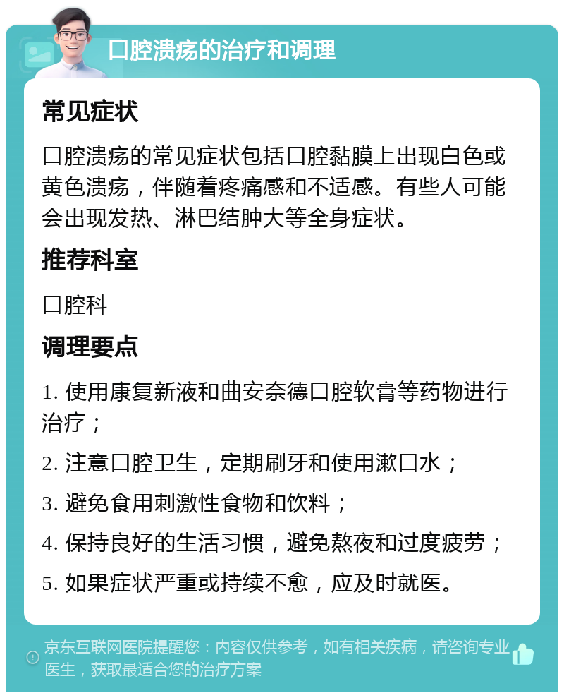 口腔溃疡的治疗和调理 常见症状 口腔溃疡的常见症状包括口腔黏膜上出现白色或黄色溃疡，伴随着疼痛感和不适感。有些人可能会出现发热、淋巴结肿大等全身症状。 推荐科室 口腔科 调理要点 1. 使用康复新液和曲安奈德口腔软膏等药物进行治疗； 2. 注意口腔卫生，定期刷牙和使用漱口水； 3. 避免食用刺激性食物和饮料； 4. 保持良好的生活习惯，避免熬夜和过度疲劳； 5. 如果症状严重或持续不愈，应及时就医。